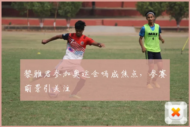 黎雅君参加奥运会吗成焦点,参赛前景引关注