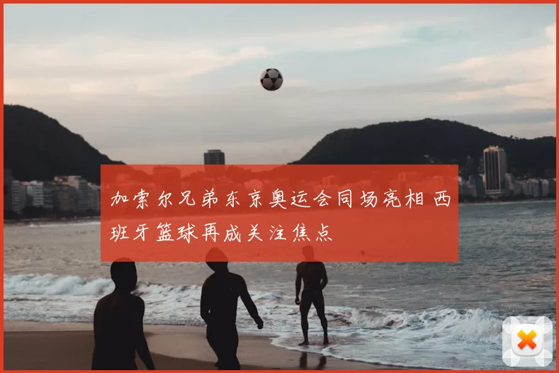 加索尔兄弟东京奥运会同场亮相 西班牙篮球再成关注焦点