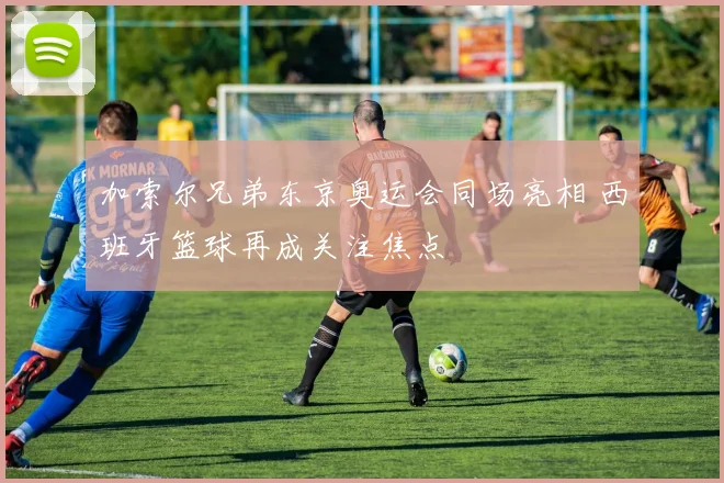 加索尔兄弟东京奥运会同场亮相 西班牙篮球再成关注焦点