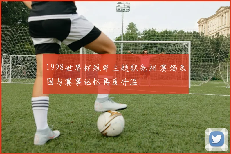 1998世界杯冠军主题歌亮相 赛场氛围与赛事记忆再度升温