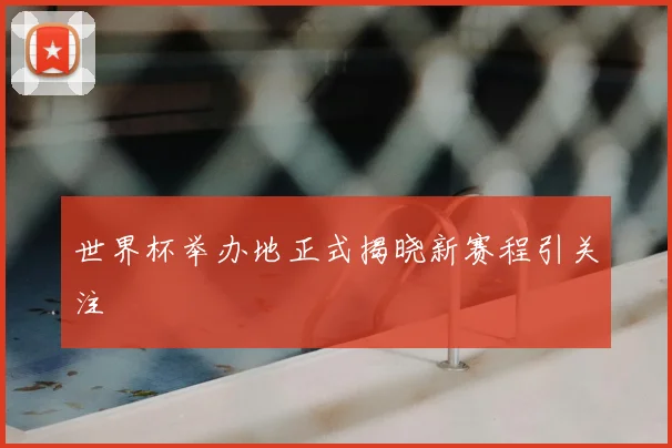 世界杯举办地正式揭晓新赛程引关注