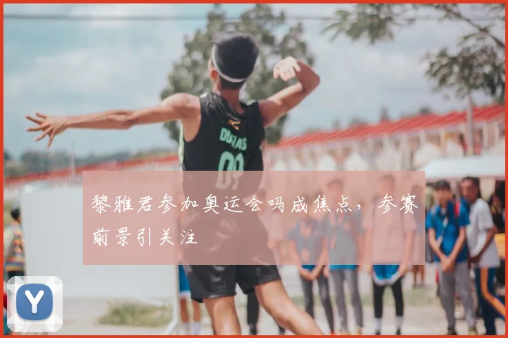 黎雅君参加奥运会吗成焦点，参赛前景引关注