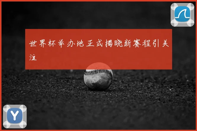 世界杯举办地正式揭晓新赛程引关注