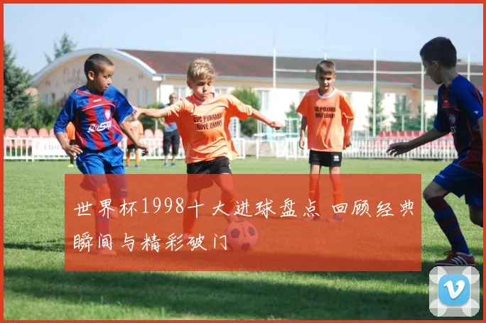 世界杯1998十大进球盘点 回顾经典瞬间与精彩破门